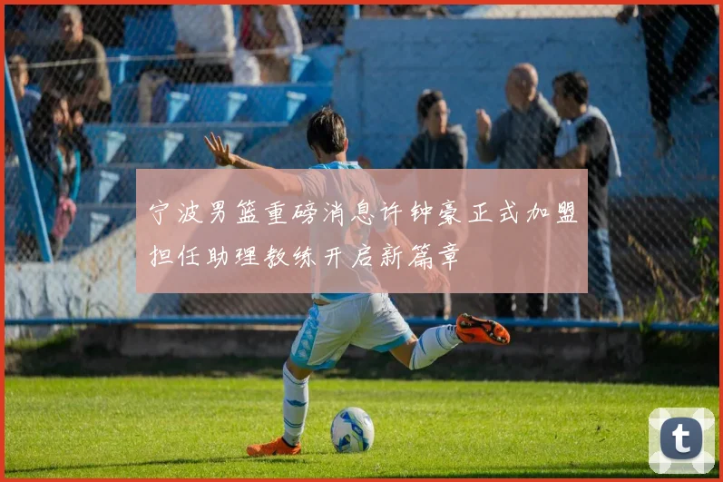 宁波男篮重磅消息许钟豪正式加盟担任助理教练开启新篇章