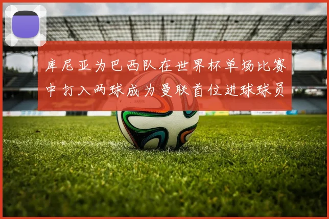 库尼亚为巴西队在世界杯单场比赛中打入两球成为曼联首位进球球员