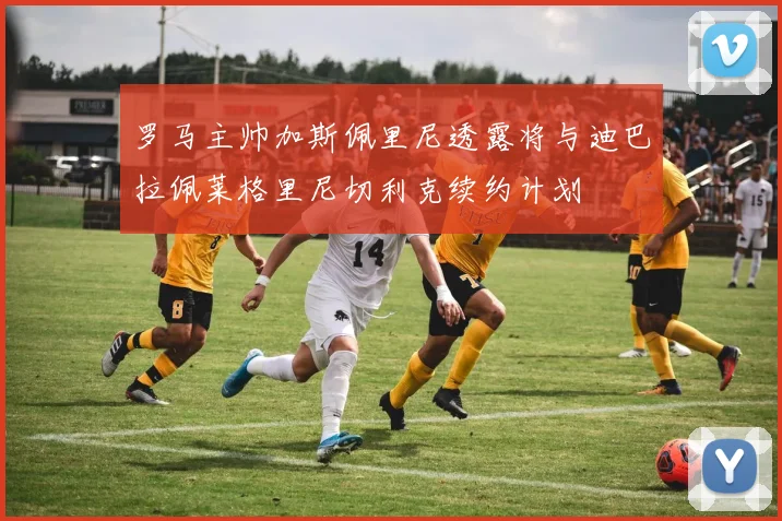 罗马主帅加斯佩里尼透露将与迪巴拉佩莱格里尼切利克续约计划