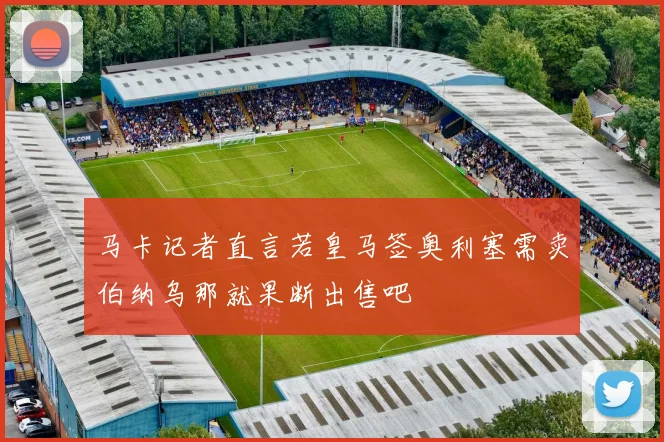 马卡记者直言若皇马签奥利塞需卖伯纳乌那就果断出售吧