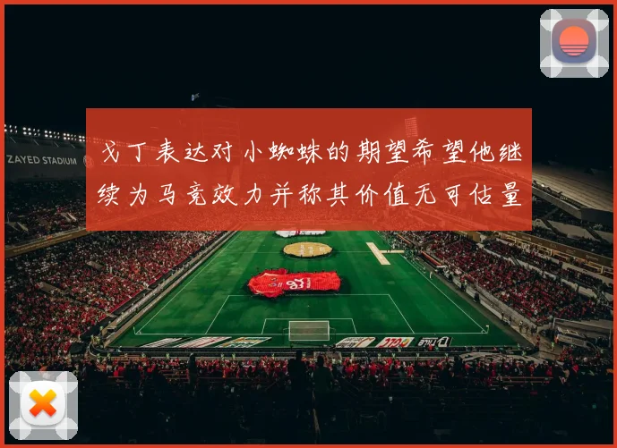 戈丁表达对小蜘蛛的期望希望他继续为马竞效力并称其价值无可估量