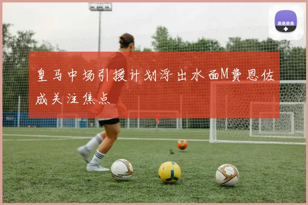 皇马中场引援计划浮出水面M费恩佐成关注焦点