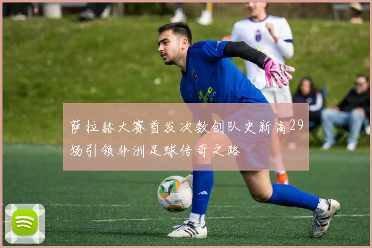 萨拉赫大赛首发次数创队史新高29场引领非洲足球传奇之路
